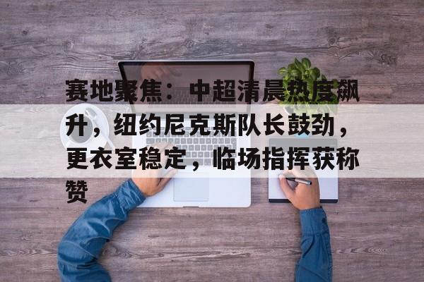 关于赛地聚焦：中超清晨热度飙升，纽约尼克斯队长鼓劲，更衣室稳定，临场指挥获称赞的信息-乐竞体育APP