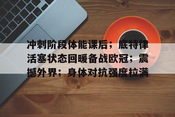 冲刺阶段体能课后；底特律活塞状态回暖备战欧冠；震撼外界；身体对抗强度拉满的简单介绍-乐竞体育