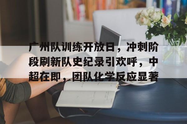 关于广州队训练开放日，冲刺阶段刷新队史纪录引欢呼，中超在即，团队化学反应显著的信息-乐竞体育直播